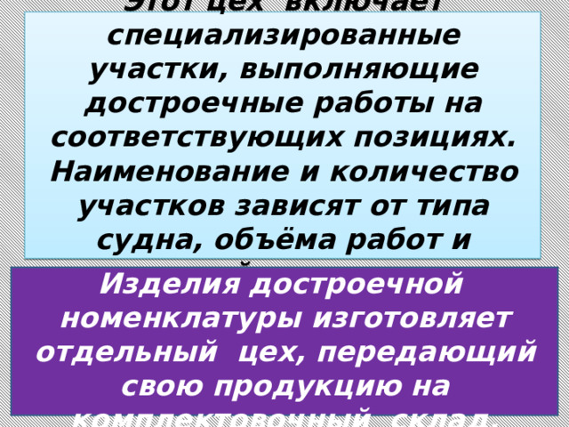 Этот цех включает специализированные участки, выполняющие достроечные работы на соответствующих позициях. Наименование и количество участков зависят от типа судна, объёма работ и принятой технологии.    Изделия достроечной номенклатуры изготовляет отдельный цех, передающий свою продукцию на комплектовочный склад. 