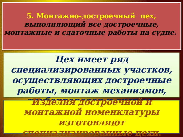  5. Монтажно-достроечный цех, выполняющий все достроечные, монтажные и сдаточные работы на судне.   Цех имеет ряд специализированных участков, осуществляющих достроечные работы, монтаж механизмов, трубопроводов и систем. Изделия достроечной и монтажной номенклатуры изготовляют специализированные цехи . 