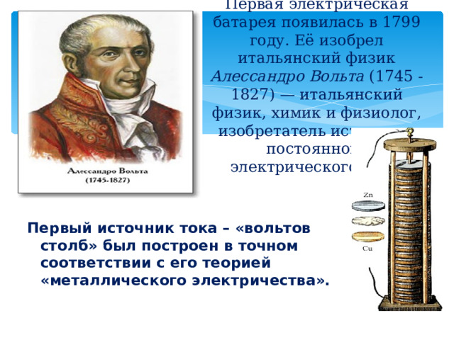 Первая электрическая батарея появилась в 1799 году. Её изобрел итальянский физик Алессандро Вольта (1745 - 1827) — итальянский физик, химик и физиолог, изобретатель источника постоянного электрического тока.   Первый источник тока – «вольтов столб» был построен в точном соответствии с его теорией «металлического электричества». 