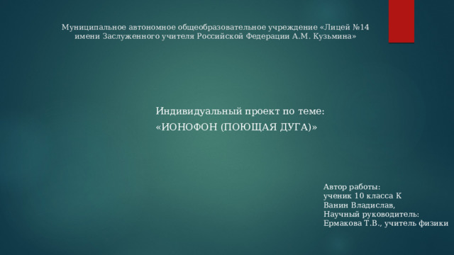 Муниципальное автономное общеобразовательное учреждение «Лицей №14 имени Заслуженного учителя Российской Федерации А.М. Кузьмина»    Индивидуальный проект по теме: «ИОНОФОН (ПОЮЩАЯ ДУГА)» Автор работы: ученик 10 класса К Ванин Владислав, Научный руководитель: Ермакова Т.В., учитель физики 