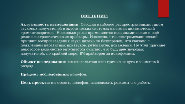 ВВЕДЕНИЕ: Актуальность исследования : Сегодня наиболее распространённым типом звуковых излучателей в акустических системах является динамический громкоговоритель. Несколько реже применяются изодинамические и ещё реже электростатические драйверы. Известно, что электромеханический принцип воспроизведения звука далеко не безупречен, что связано с появлением паразитных призвуков, резонансов, искажений. По этой причине некоторое количество энтузиастов считает, что будущее звуковых излучателей, по крайней мере, ВЧ-драйверов за ионофонами. Объект исследования: высоковольтная электрическая дуга плазменный разряд. Предмет исследования: ионофон. Цель проекта: изготовить ионофон, исследовать режимы его работы. 