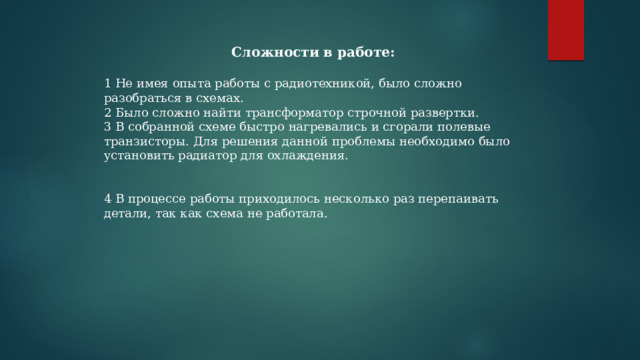  Сложности в работе:  1 Не имея опыта работы с радиотехникой, было сложно разобраться в схемах. 2 Было сложно найти трансформатор строчной развертки. 3 В собранной схеме быстро нагревались и сгорали полевые транзисторы. Для решения данной проблемы необходимо было установить радиатор для охлаждения. 4 В процессе работы приходилось несколько раз перепаивать детали, так как схема не работала. 