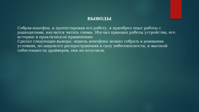 ВЫВОДЫ Собрав ионофон, и протестировав его работу, я приобрел опыт работы с радиоделами, научился читать схемы. Изучил принцип работы устройства, его историю и практическое применение. Сделал следующие выводы: модель ионофона можно собрать в домашних условиях, но широкого распространения в силу небезопасности, и высокой себестоимости драйверов, они не получили. 