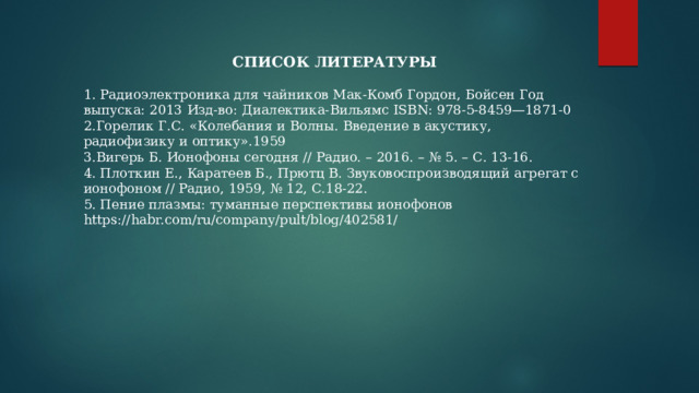 СПИСОК ЛИТЕРАТУРЫ 1. Радиоэлектроника для чайников Мак-Комб Гордон, Бойсен Год выпуска: 2013 Изд-во: Диалектика-Вильямс ISBN: 978-5-8459—1871-0 2.Горелик Г.С. «Колебания и Волны. Введение в акустику, радиофизику и оптику».1959 3.Вигерь Б. Ионофоны сегодня // Радио. – 2016. – № 5. – С. 13-16. 4. Плоткин Е., Каратеев Б., Прютц В. Звуковоспроизводящий агрегат с ионофоном // Радио, 1959, № 12, С.18-22. 5. Пение плазмы: туманные перспективы ионофонов https://habr.com/ru/company/pult/blog/402581/ 