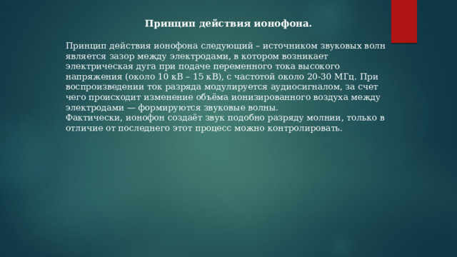 Принцип действия ионофона.  Принцип действия ионофона следующий – источником звуковых волн является зазор между электродами, в котором возникает электрическая дуга при подаче переменного тока высокого напряжения (около 10 кВ – 15 кВ), с частотой около 20-30 МГц. При воспроизведении ток разряда модулируется аудиосигналом, за счет чего происходит изменение объёма ионизированного воздуха между электродами — формируются звуковые волны. Фактически, ионофон создаёт звук подобно разряду молнии, только в отличие от последнего этот процесс можно контролировать. 