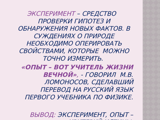 Эксперимент – средство проверки гипотез и обнаружения новых фактов. В суждениях о природе необходимо оперировать свойствами, которые можно точно измерить. «Опыт – вот учитель жизни вечной» , - говорил М.В. Ломоносов, сделавший перевод на русский язык первого учебника по физике.  Вывод: эксперимент, опыт – критерий истины. 