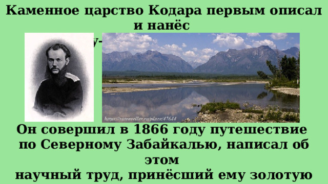 Каменное царство Кодара первым описал и нанёс на карту— князь Петр Алексеевич Кропоткин. Он совершил в 1866 году путешествие по Северному Забайкалью, написал об этом научный труд, принёсший ему золотую медаль Императорского географического общества... 