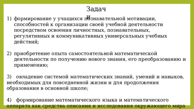 Задачи формирование у учащихся познавательной мотивации, способностей к организации своей учебной деятельности посредством освоения личностных, познавательных, регулятивных и коммуникативных универсальных учебных действий; приобретение опыта самостоятельной математической деятельности по получению нового знания, его преобразованию и применению; 3) овладение системой математических знаний, умений и навыков, необходимых для повседневной жизни и для продолжения образования в основной школе; 4) формирование математического языка и математического аппарата как средства описания и исследования окружающего мира и как основы компьютерной грамотности. 