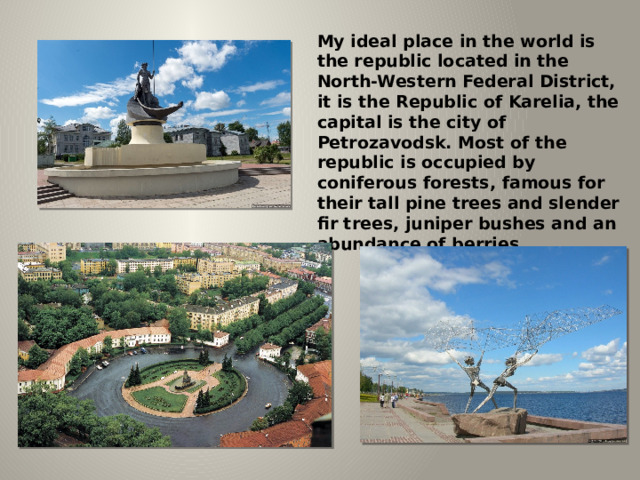 My ideal place in the world is the republic located in the North-Western Federal District, it is the Republic of Karelia, the capital is the city of Petrozavodsk. Most of the republic is occupied by coniferous forests, famous for their tall pine trees and slender fir trees, juniper bushes and an abundance of berries. 