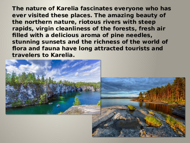 The nature of Karelia fascinates everyone who has ever visited these places. The amazing beauty of the northern nature, riotous rivers with steep rapids, virgin cleanliness of the forests, fresh air filled with a delicious aroma of pine needles, stunning sunsets and the richness of the world of flora and fauna have long attracted tourists and travelers to Karelia. 