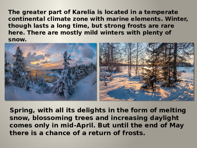 The greater part of Karelia is located in a temperate continental climate zone with marine elements. Winter, though lasts a long time, but strong frosts are rare here. There are mostly mild winters with plenty of snow. Spring, with all its delights in the form of melting snow, blossoming trees and increasing daylight comes only in mid-April. But until the end of May there is a chance of a return of frosts. 