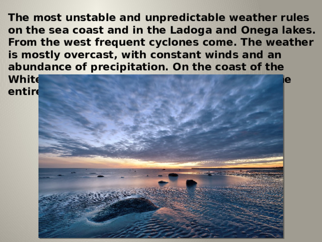 The most unstable and unpredictable weather rules on the sea coast and in the Ladoga and Onega lakes. From the west frequent cyclones come. The weather is mostly overcast, with constant winds and an abundance of precipitation. On the coast of the White Sea, there is the highest cloudiness in the entire republic. 