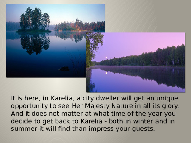 It is here, in Karelia, a city dweller will get an unique opportunity to see Her Majesty Nature in all its glory. And it does not matter at what time of the year you decide to get back to Karelia - both in winter and in summer it will find than impress your guests. 