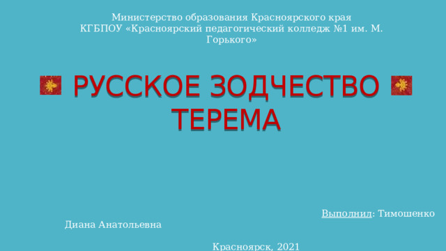 Министерство образования Красноярского края КГБПОУ «Красноярский педагогический колледж №1 им. М. Горького» РУССКОЕ ЗОДЧЕСТВО  ТЕРЕМА  Выполнил : Тимошенко Диана Анатольевна  Красноярск, 2021 