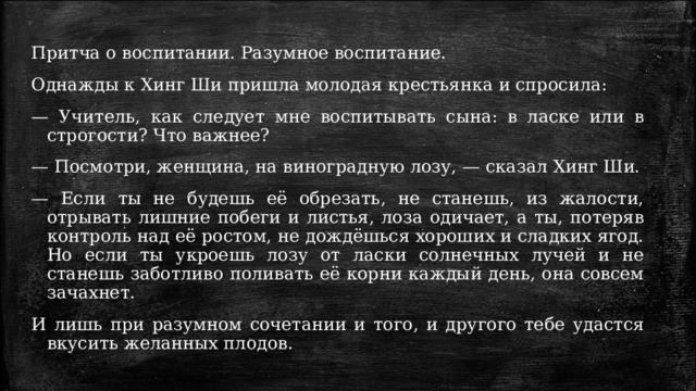 Притча о воспитании. Разумное воспитание. Однажды к Хинг Ши пришла молодая крестьянка и спросила: —  Учитель, как следует мне воспитывать сына: в ласке или в строгости? Что важнее? —  Посмотри, женщина, на виноградную лозу, — сказал Хинг Ши. —  Если ты не будешь её обрезать, не станешь, из жалости, отрывать лишние побеги и листья, лоза одичает, а ты, потеряв контроль над её ростом, не дождёшься хороших и сладких ягод. Но если ты укроешь лозу от ласки солнечных лучей и не станешь заботливо поливать её корни каждый день, она совсем зачахнет. И лишь при разумном сочетании и того, и другого тебе удастся вкусить желанных плодов. 