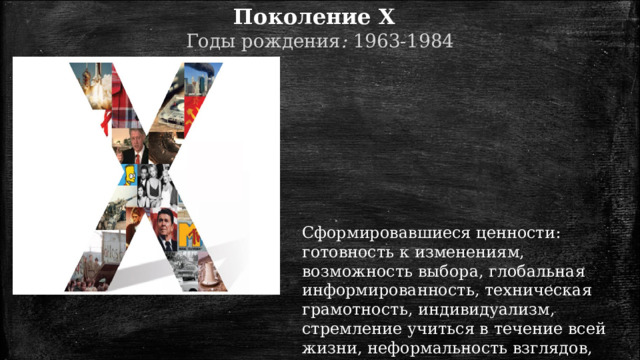 Поколение X   Годы  рождения :  1963-1984 Сформировавшиеся ценности: готовность к изменениям, возможность выбора, глобальная информированность, техническая грамотность, индивидуализм, стремление учиться в течение всей жизни, неформальность взглядов, поиск эмоций, прагматизм, надежда на себя, равноправие полов. 