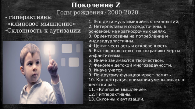 Поколение Z   Годы  рождения :  2000-2020 - гиперактивны «клиповое мышление» Склонность к аутизации 1. Это дети мультимедийных технологий; 2. Нетерпеливы и сосредоточены, в основном, на краткосрочных целях. 3. Ориентированы на потребление и индивидуалистичны. 4. Ценят честность и откровенность. 5. Быстро взрослеют, но сохраняют черты инфантилизма 6. Иначе занимаются творчеством. 7. Феномен детской многозадачности. 8. Иначе учатся 9. По-другому функционирует память 10. Концентрация внимания уменьшилась в десятки раз. 11. «Клиповое мышление». 12. Гипперактивны. 13. Склонны к аутизации. 