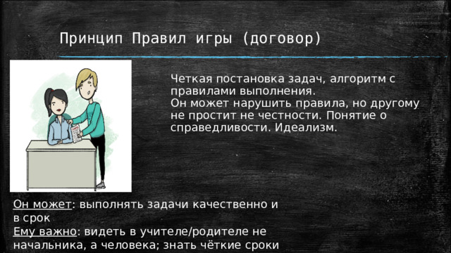 Принцип Правил игры (договор) Четкая постановка задач, алгоритм с правилами выполнения. Он может нарушить правила, но другому не простит не честности. Понятие о справедливости. Идеализм. Он может : выполнять задачи качественно и в срок Ему важно : видеть в учителе/родителе не начальника, а человека; знать чёткие сроки работы; понимать -несоблюдение сроков наказуемо 