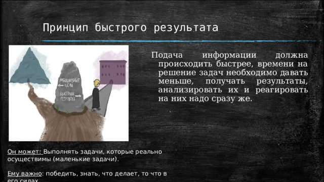 Принцип быстрого результата Подача информации должна происходить быстрее, времени на решение задач необходимо давать меньше, получать результаты, анализировать их и реагировать на них надо сразу же. Он может: Выполнять задачи, которые реально осуществимы (маленькие задачи).  Ему важно : победить, знать, что делает, то что в его силах 