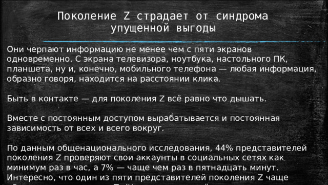 Поколение Z страдает от синдрома упущенной выгоды Они черпают информацию не менее чем с пяти экранов одновременно. С экрана телевизора, ноутбука, настольного ПК, планшета, ну и, конечно, мобильного телефона — любая информация, образно говоря, находится на расстоянии клика. Быть в контакте — для поколения Z всё равно что дышать. Вместе с постоянным доступом вырабатывается и постоянная зависимость от всех и всего вокруг. По данным общенационального исследования, 44% представителей поколения Z проверяют свои аккаунты в социальных сетях как минимум раз в час, а 7% — чаще чем раз в пятнадцать минут. Интересно, что один из пяти представителей поколения Z чаще обновляет свою ленту в Twitter, чем читает её. 