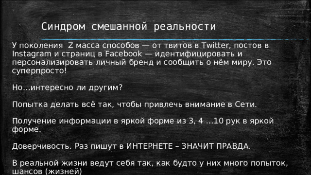 Синдром смешанной реальности У поколения Z масса способов — от твитов в Twitter, постов в Instagram и страниц в Facebook — идентифицировать и персонализировать личный бренд и сообщить о нём миру. Это суперпросто!  Но…интересно ли другим? Попытка делать всё так, чтобы привлечь внимание в Сети. Получение информации в яркой форме из 3, 4 …10 рук в яркой форме. Доверчивость. Раз пишут в ИНТЕРНЕТЕ – ЗНАЧИТ ПРАВДА. В реальной жизни ведут себя так, как будто у них много попыток, шансов (жизней) Страх и неумение общаться с реальными людьми. 