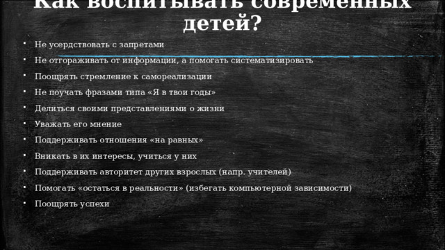 Как воспитывать современных детей?  Не усердствовать с запретами  Не отгораживать от информации, а помогать систематизировать  Поощрять стремление к самореализации  Не поучать фразами типа «Я в твои годы»  Делиться своими представлениями о жизни  Уважать его мнение  Поддерживать отношения «на равных»  Вникать в их интересы, учиться у них  Поддерживать авторитет других взрослых (напр. учителей)  Помогать «остаться в реальности» (избегать компьютерной зависимости)  Поощрять успехи 