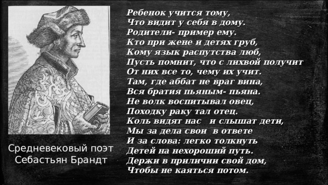 Ребенок учится тому, Что видит у себя в дому. Родители- пример ему. Кто при жене и детях груб, Кому язык распутства люб, Пусть помнит, что с лихвой получит От них все то, чему их учит. Там, где аббат не враг вина, Вся братия пьяным- пьяна. Не волк воспитывал овец, Походку раку тал отец. Коль видят нас и слышат дети, Мы за дела свои в ответе И за слова: легко толкнуть Детей на нехороший путь. Держи в приличии свой дом, Чтобы не каяться потом.  Средневековый поэт Себастьян Брандт 