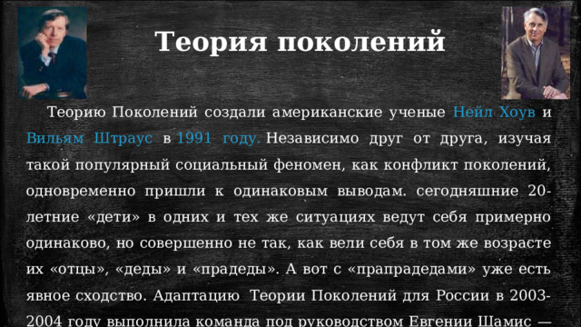 Теория поколений Теорию Поколений создали американские ученые Нейл Хоув и Вильям Штраус в  1991 году.  Независимо друг от друга, изучая такой популярный социальный феномен, как конфликт поколений, одновременно пришли к одинаковым выводам. сегодняшние 20-летние «дети» в одних и тех же ситуациях ведут себя примерно одинаково, но совершенно не так, как вели себя в том же возрасте их «отцы», «деды» и «прадеды». А вот с «прапрадедами» уже есть явное сходство. Адаптацию  Теории Поколений для России в 2003-2004 году выполнила команда под руководством Евгении Шамис — координатора проекта Rugenerations. 