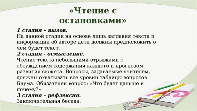 «Чтение с остановками» 1 стадия – вызов. На данной стадии на основе лишь заглавия текста и информации об авторе дети должны предположить о чем будет текст. 2 стадия - осмысление. Чтение текста небольшими отрывками с обсуждением содержания каждого и прогнозом развития сюжета. Вопросы, задаваемые учителем, должны охватывать все уровни таблицы вопросов Блума. Обязателен вопрос: «Что будет дальше и почему?» 3 стадия – рефлексия. Заключительная беседа. 