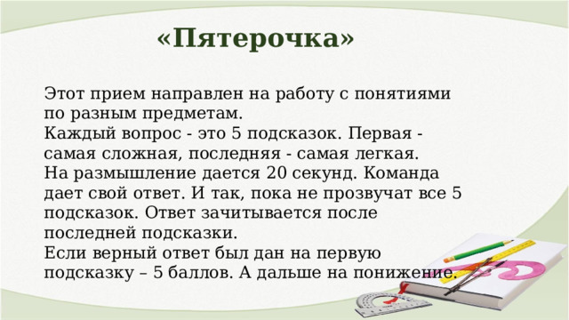 «Пятерочка» Этот прием направлен на работу с понятиями по разным предметам. Каждый вопрос - это 5 подсказок. Первая - самая сложная, последняя - самая легкая. На размышление дается 20 секунд. Команда дает свой ответ. И так, пока не прозвучат все 5 подсказок. Ответ зачитывается после последней подсказки. Если верный ответ был дан на первую подсказку – 5 баллов. А дальше на понижение. 
