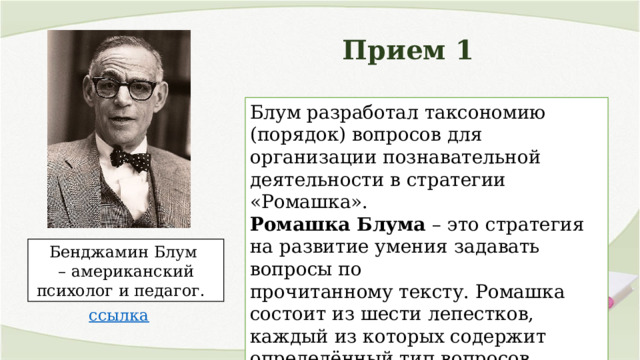 Прием 1 Блум разработал таксономию (порядок) вопросов для организации познавательной деятельности в стратегии «Ромашка». Ромашка Блума – это стратегия на развитие умения задавать вопросы по прочитанному тексту. Ромашка состоит из шести лепестков, каждый из которых содержит определённый тип вопросов. Бенджамин Блум – американский психолог и педагог. 