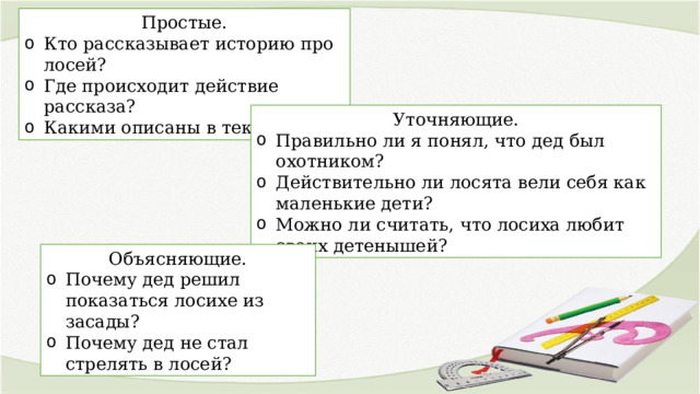 Простые. Кто рассказывает историю про лосей? Где происходит действие рассказа? Какими описаны в тексте лоси? Уточняющие. Правильно ли я понял, что дед был охотником? Действительно ли лосята вели себя как маленькие дети? Можно ли считать, что лосиха любит своих детенышей? Объясняющие. Почему дед решил показаться лосихе из засады? Почему дед не стал стрелять в лосей? 