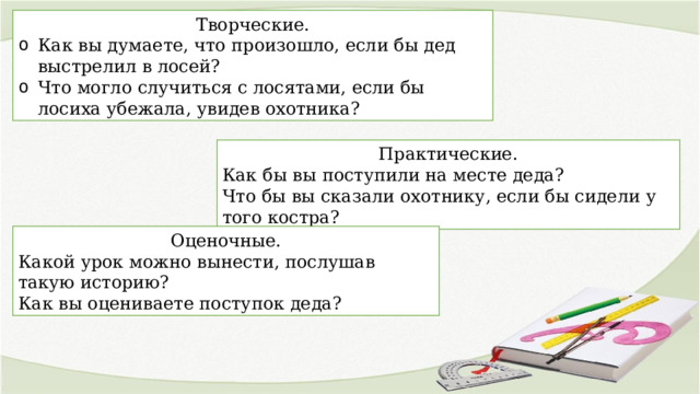 Творческие. Как вы думаете, что произошло, если бы дед выстрелил в лосей? Что могло случиться с лосятами, если бы лосиха убежала, увидев охотника? Практические. Как бы вы поступили на месте деда? Что бы вы сказали охотнику, если бы сидели у того костра? Оценочные. Какой урок можно вынести, послушав такую историю? Как вы оцениваете поступок деда? 