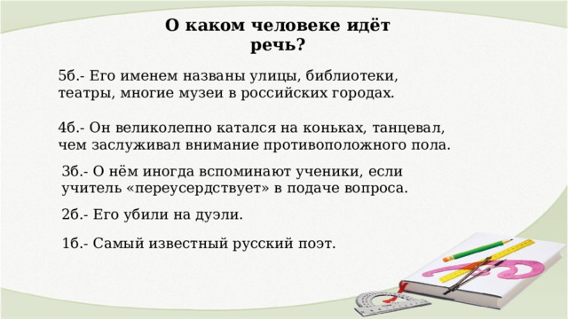О каком человеке идёт речь? 5б.- Его именем названы улицы, библиотеки, театры, многие музеи в российских городах. 4б.- Он великолепно катался на коньках, танцевал, чем заслуживал внимание противоположного пола. 3б.- О нём иногда вспоминают ученики, если учитель «переусердствует» в подаче вопроса. 2б.- Его убили на дуэли. 1б.- Самый известный русский поэт. 