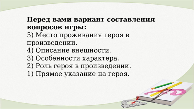 Перед вами вариант составления вопросов игры: 5) Место проживания героя в произведении. 4) Описание внешности. 3) Особенности характера. 2) Роль героя в произведении. 1) Прямое указание на героя. 
