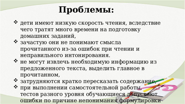 Проблемы: дети имеют низкую скорость чтения, вследствие чего тратят много времени на подготовку домашних заданий, зачастую они не понимают смысла прочитанного из-за ошибок при чтении и неправильного интонирования. не могут извлечь необходимую информацию из предложенного текста, выделить главное в прочитанном, затрудняются кратко пересказать содержание, при выполнении самостоятельной работы, тестов разного уровня обучающиеся допускают ошибки по причине непонимания формулировки задания. 