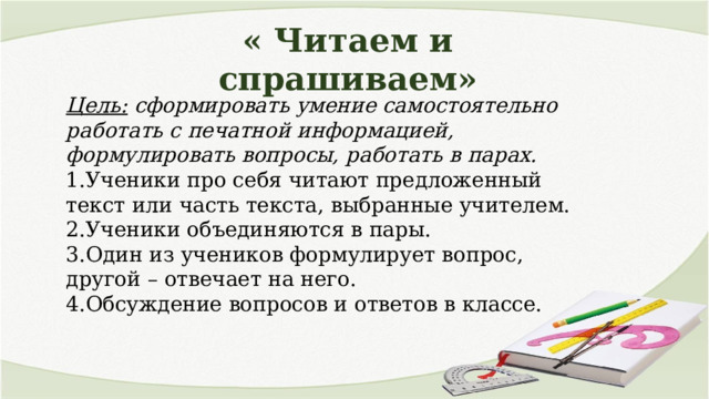 « Читаем и спрашиваем» Цель: сформировать умение самостоятельно работать с печатной информацией, формулировать вопросы, работать в парах. 1.Ученики про себя читают предложенный текст или часть текста, выбранные учителем. 2.Ученики объединяются в пары. 3.Один из учеников формулирует вопрос, другой – отвечает на него. 4.Обсуждение вопросов и ответов в классе. 