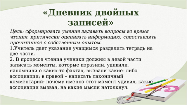 «Дневник двойных записей» Цель: сформировать умение задавать вопросы во время чтения, критически оценивать информацию, сопоставлять прочитанное с собственным опытом. 1.Учитель дает указание учащимся разделить тетрадь на две части. 2. В процессе чтения ученики должны в левой части записать моменты, которые поразили, удивили, напомнили о каких-то фактах, вызвали какие- либо ассоциации; в правой – написать лаконичный комментарий: почему именно этот момент удивил, какие ассоциации вызвал, на какие мысли натолкнул. 