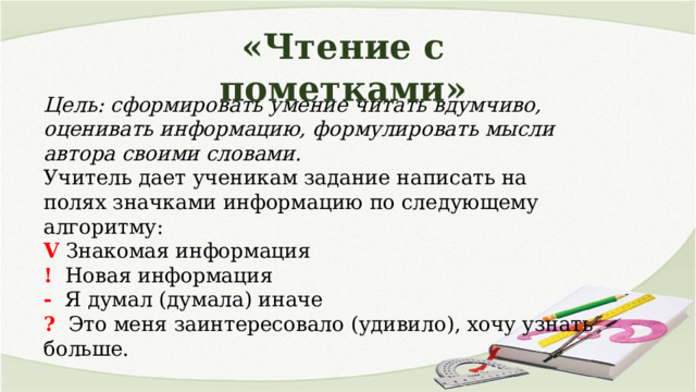 «Чтение с пометками» Цель: сформировать умение читать вдумчиво, оценивать информацию, формулировать мысли автора своими словами. Учитель дает ученикам задание написать на полях значками информацию по следующему алгоритму: V Знакомая информация ! Новая информация - Я думал (думала) иначе ? Это меня заинтересовало (удивило), хочу узнать больше. 