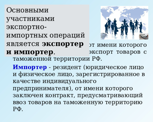 Основными участниками экспортно-импортных операций является экспортер и импортер .   Экспортер  - резидент, от имени которого заключен контракт на экспорт товаров с таможенной территории РФ.   Импортер - резидент (юридическое лицо и физическое лицо, зарегистрированное в качестве индивидуального предпринимателя), от имени которого заключен контракт, предусматривающий ввоз товаров на таможенную территорию РФ. 