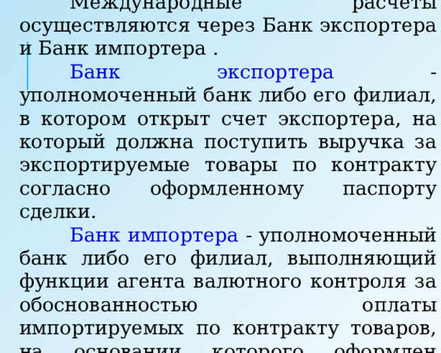  Международные расчеты осуществляются через Банк экспортера и Банк импортера .  Банк экспортера - уполномоченный банк либо его филиал, в котором открыт счет экспортера, на который должна поступить выручка за экспортируемые товары по контракту согласно оформленному паспорту сделки.  Банк импортера - уполномоченный банк либо его филиал, выполняющий функции агента валютного контроля за обоснованностью оплаты импортируемых по контракту товаров, на основании которого оформлен паспорт импортной сделки. 