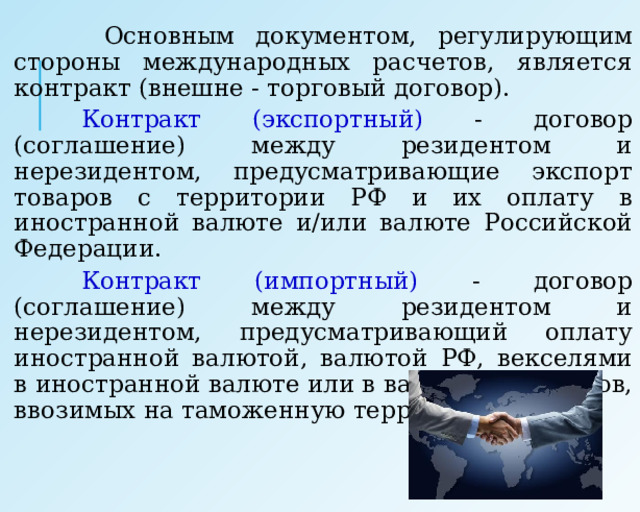  Основным документом, регулирующим стороны международных расчетов, является контракт (внешне - торговый договор).   Контракт (экспортный) - договор (соглашение) между резидентом и нерезидентом, предусматривающие экспорт товаров с территории РФ и их оплату в иностранной валюте и/или валюте Российской Федерации.   Контракт (импортный) - договор (соглашение) между резидентом и нерезидентом, предусматривающий оплату иностранной валютой, валютой РФ, векселями в иностранной валюте или в валюте РФ товаров, ввозимых на таможенную территорию РФ . 