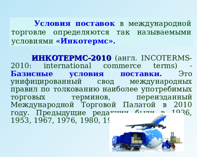  Условия поставок в международной торговле определяются так называемыми условиями «Инкотермс».   ИНКОТЕРМС-2010  ( англ.  INCOTERMS-2010 : international commerce terms) - Базисные  условия поставки. Это унифицированный свод международных правил по толкованию наиболее употребимых торговых терминов, переизданный Международной Торговой Палатой в 2010 году. Предыдущие редакции были в 1936, 1953, 1967, 1976, 1980, 1990, 2000 годах.  