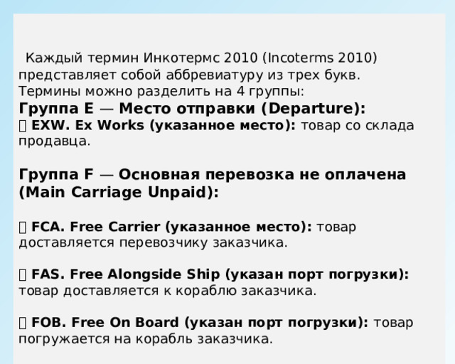  Каждый термин Инкотермс 2010 (Incoterms 2010) представляет собой аббревиатуру из трех букв. Термины можно разделить на 4 группы: Группа E — Место отправки (Departure):  EXW. Ex Works (указанное место): товар со склада продавца. Группа F — Основная перевозка не оплачена (Main Carriage Unpaid):  FCA. Free Carrier (указанное место): товар доставляется перевозчику заказчика.  FAS. Free Alongside Ship (указан порт погрузки): товар доставляется к кораблю заказчика.  FOB. Free On Board (указан порт погрузки): товар погружается на корабль заказчика. 