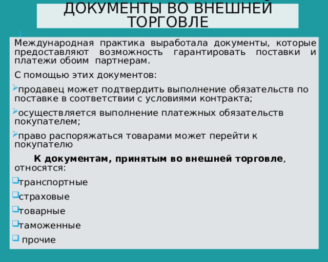 ДОКУМЕНТЫ ВО ВНЕШНЕЙ ТОРГОВЛЕ Международная практика выработала документы, которые предоставляют возможность гарантировать поставки и платежи обоим партнерам. С помощью этих документов: продавец может подтвердить выполнение обязательств по поставке в соответствии с условиями контракта; осуществляется выполнение платежных обязательств покупателем; право распоряжаться товарами может перейти к покупателю  К документам, принятым во внешней торговле , относятся: транспортные страховые товарные таможенные  прочие 