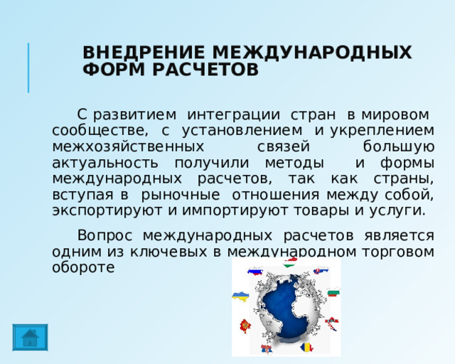 ВНЕДРЕНИЕ МЕЖДУНАРОДНЫХ ФОРМ РАСЧЕТОВ С развитием интеграции стран в мировом сообществе, с установлением и укреплением межхозяйственных связей большую актуальность получили методы и формы международных расчетов, так как страны, вступая в рыночные отношения между собой, экспортируют и импортируют товары и услуги. Вопрос международных расчетов является одним из ключевых в международном торговом обороте 