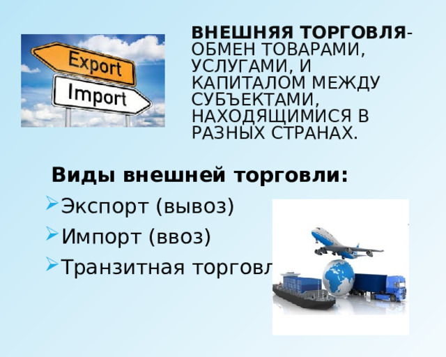 ВНЕШНЯЯ ТОРГОВЛЯ -ОБМЕН ТОВАРАМИ, УСЛУГАМИ, И КАПИТАЛОМ МЕЖДУ СУБЪЕКТАМИ, НАХОДЯЩИМИСЯ В РАЗНЫХ СТРАНАХ. Виды внешней торговли: Экспорт (вывоз) Импорт (ввоз) Транзитная торговля 