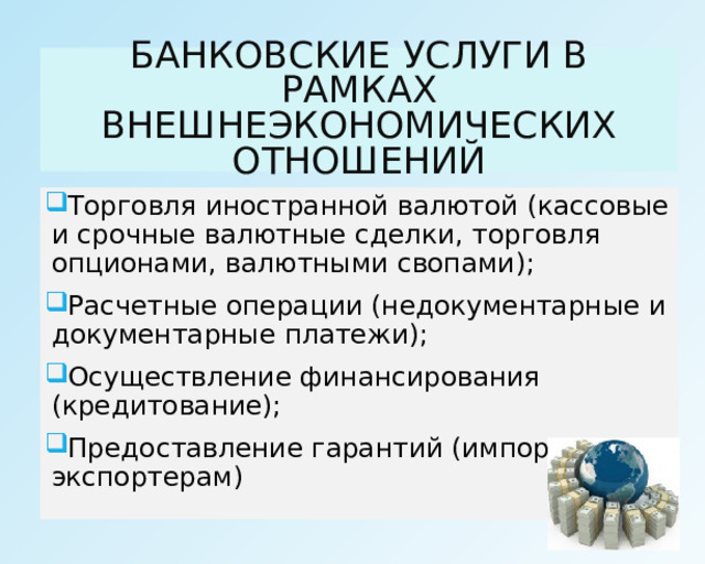 БАНКОВСКИЕ УСЛУГИ В РАМКАХ ВНЕШНЕЭКОНОМИЧЕСКИХ ОТНОШЕНИЙ Торговля иностранной валютой (кассовые и срочные валютные сделки, торговля опционами, валютными свопами); Расчетные операции (недокументарные и документарные платежи); Осуществление финансирования (кредитование); Предоставление гарантий (импортерам и экспортерам) 