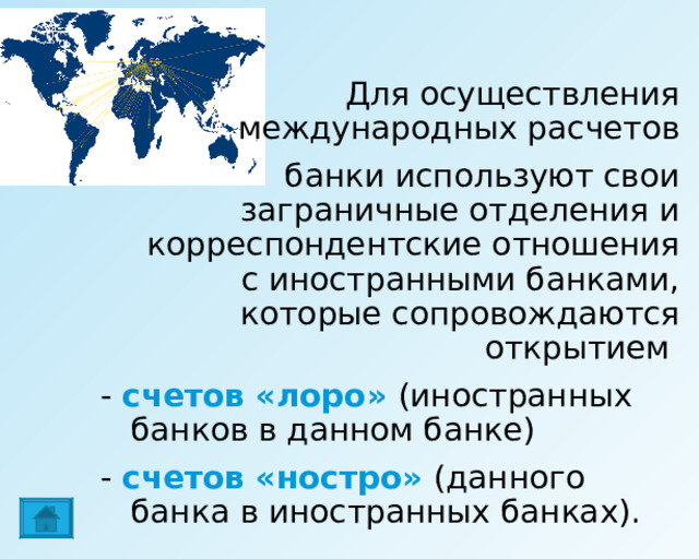    Для осуществления международных расчетов  банки используют свои заграничные отделения и корреспондентские отношения с иностранными банками, которые сопровождаются открытием - счетов «лоро» (иностранных банков в данном банке) - счетов «ностро» (данного банка в иностранных банках). 