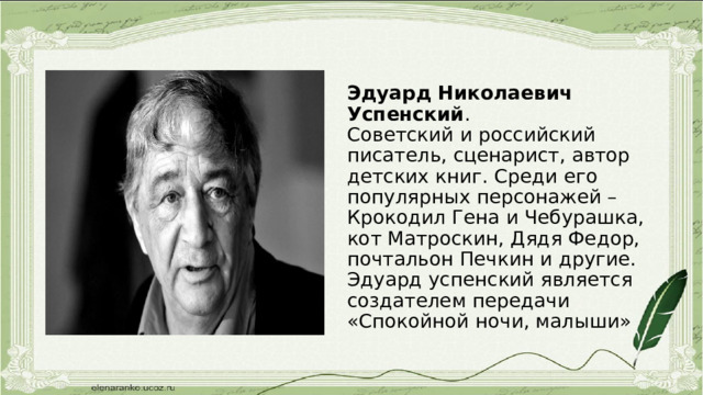 Эдуард Николаевич Успенский .  Советский и российский писатель, сценарист, автор детских книг. Среди его популярных персонажей –Крокодил Гена и Чебурашка, кот Матроскин, Дядя Федор, почтальон Печкин и другие. Эдуард успенский является создателем передачи «Спокойной ночи, малыши» 